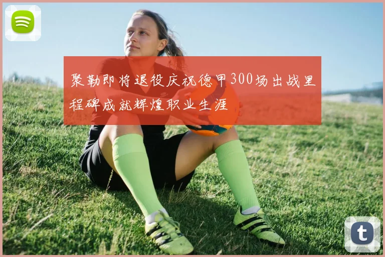 聚勒即将退役庆祝德甲300场出战里程碑成就辉煌职业生涯