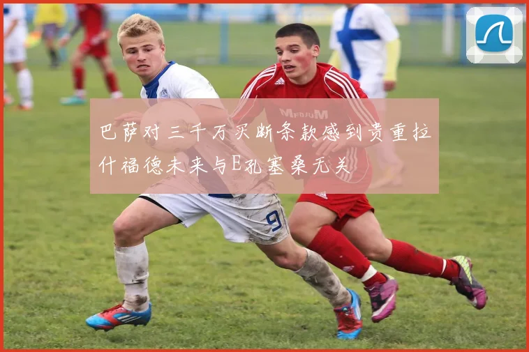 巴萨对三千万买断条款感到贵重拉什福德未来与E孔塞桑无关