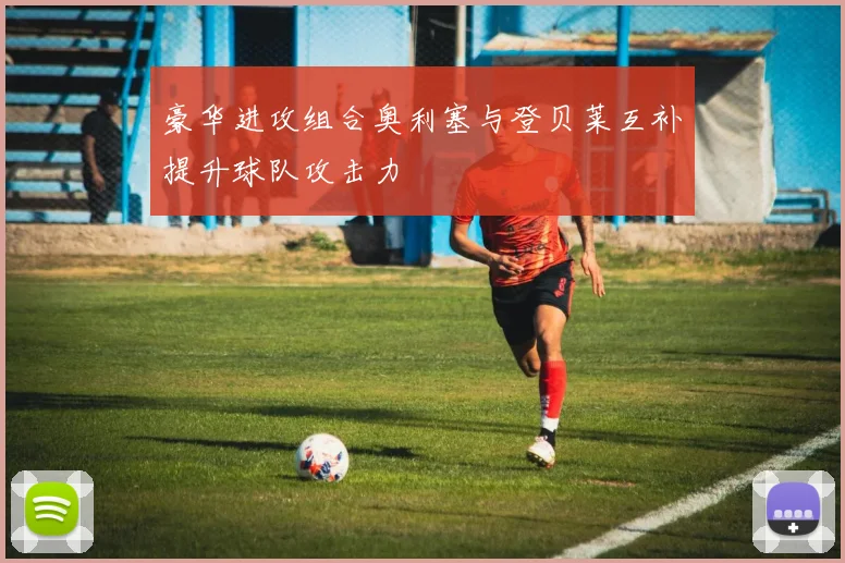 豪华进攻组合奥利塞与登贝莱互补提升球队攻击力