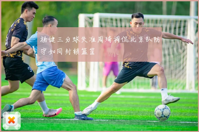 杨健三分球失准周琦调侃北京队防守如同封锁篮筐