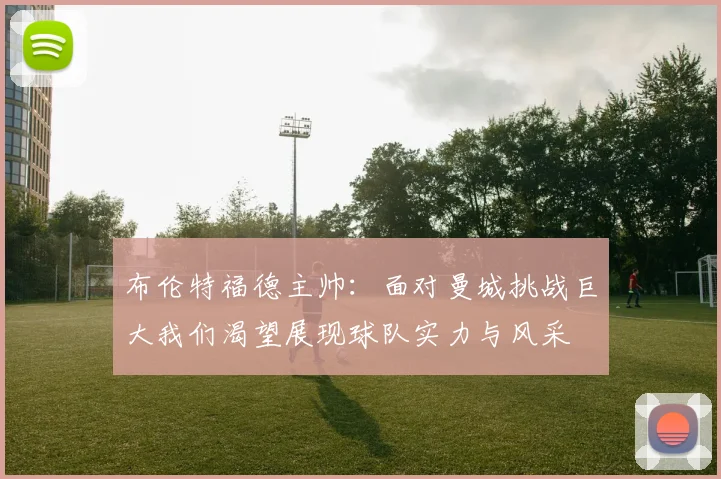 布伦特福德主帅：面对曼城挑战巨大我们渴望展现球队实力与风采