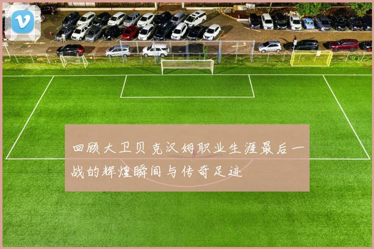 回顾大卫贝克汉姆职业生涯最后一战的辉煌瞬间与传奇足迹
