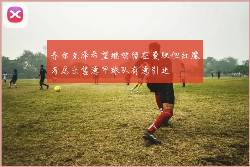 齐尔克泽希望继续留在曼联但红魔考虑出售意甲球队有意引进