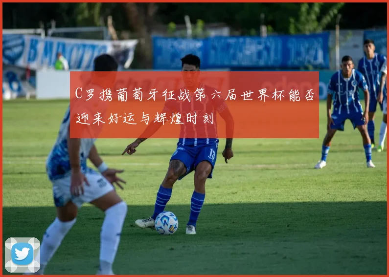 C罗携葡萄牙征战第六届世界杯能否迎来好运与辉煌时刻
