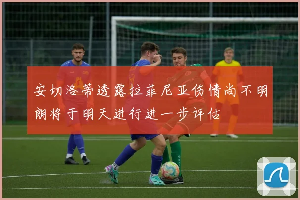 安切洛蒂透露拉菲尼亚伤情尚不明朗将于明天进行进一步评估