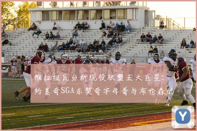 维拉纽瓦分析现役联盟五大巨星：约基奇SGA东契奇字母哥与布伦森的表现与影响