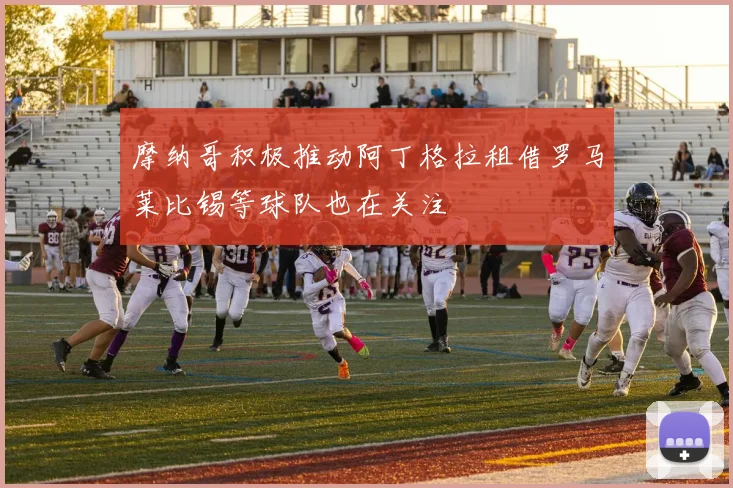 摩纳哥积极推动阿丁格拉租借罗马莱比锡等球队也在关注