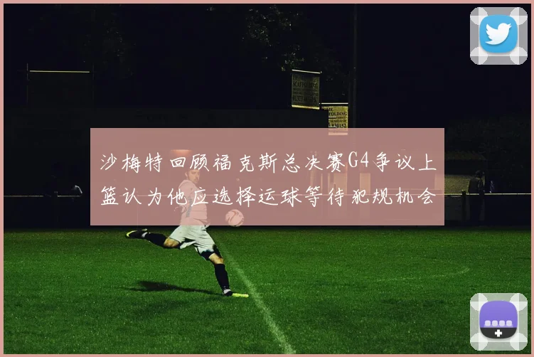 沙梅特回顾福克斯总决赛G4争议上篮认为他应选择运球等待犯规机会