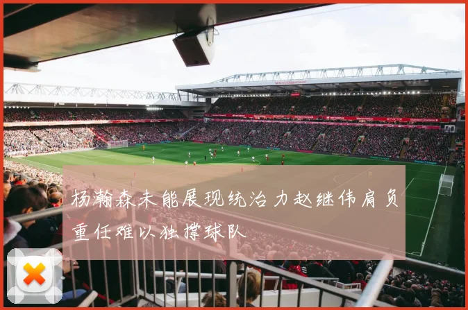杨瀚森未能展现统治力赵继伟肩负重任难以独撑球队