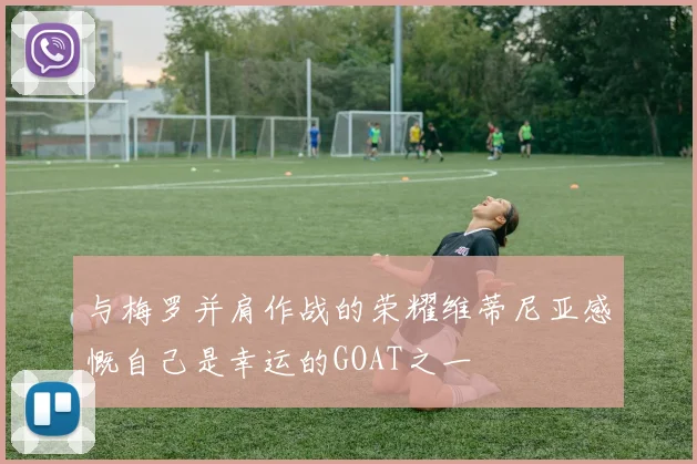与梅罗并肩作战的荣耀维蒂尼亚感慨自己是幸运的GOAT之一