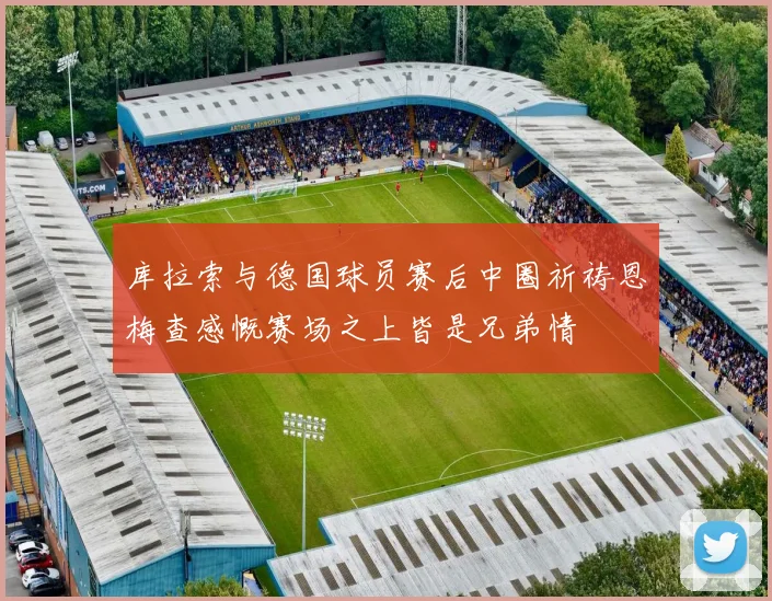 库拉索与德国球员赛后中圈祈祷恩梅查感慨赛场之上皆是兄弟情