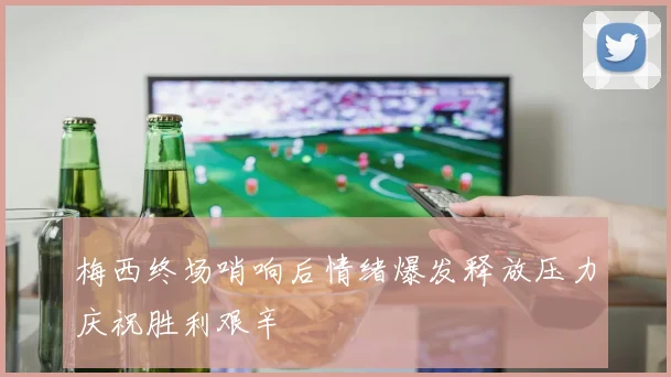 梅西终场哨响后情绪爆发释放压力庆祝胜利艰辛