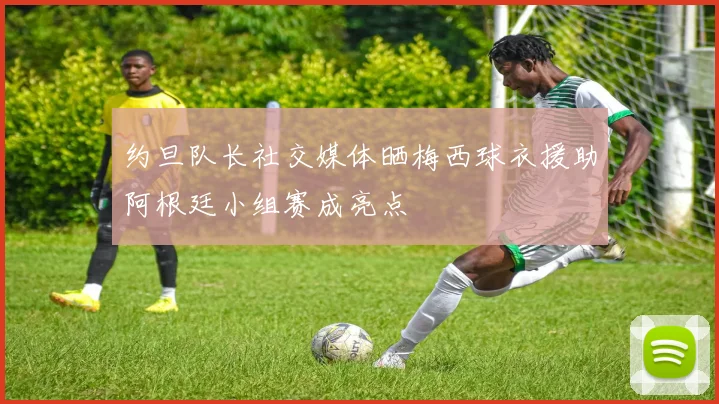 约旦队长社交媒体晒梅西球衣援助阿根廷小组赛成亮点
