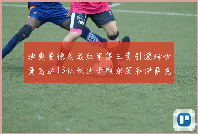 迪奥曼德或成红军第三贵引援转会费高达13亿仅次于维尔茨和伊萨克