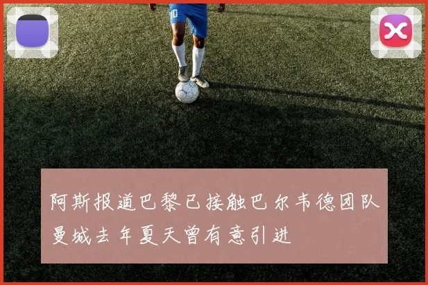 阿斯报道巴黎已接触巴尔韦德团队曼城去年夏天曾有意引进