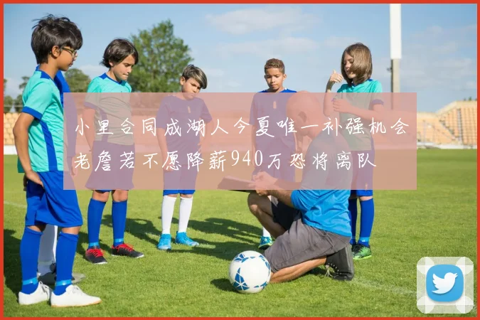 小里合同成湖人今夏唯一补强机会老詹若不愿降薪940万恐将离队