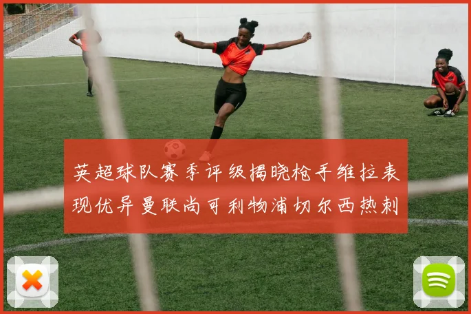 英超球队赛季评级揭晓枪手维拉表现优异曼联尚可利物浦切尔西热刺需努力