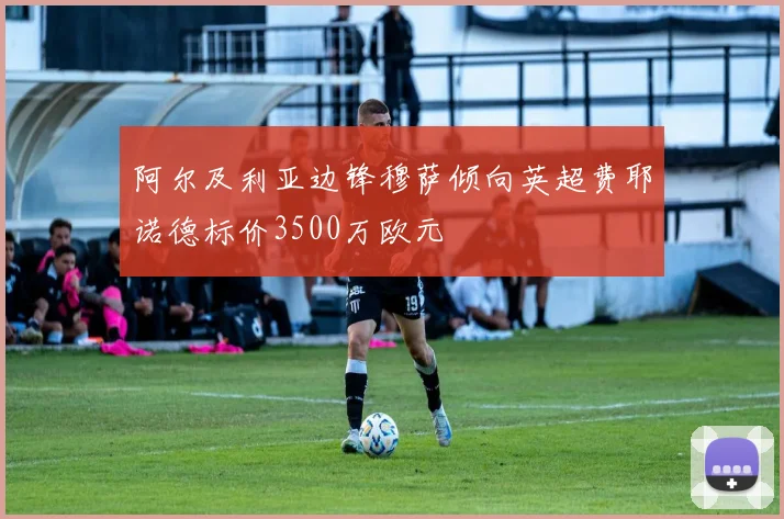 阿尔及利亚边锋穆萨倾向英超费耶诺德标价3500万欧元