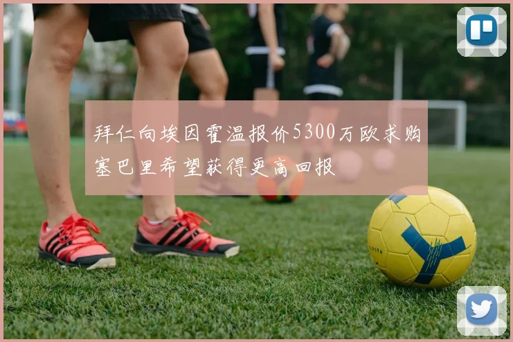 拜仁向埃因霍温报价5300万欧求购塞巴里希望获得更高回报